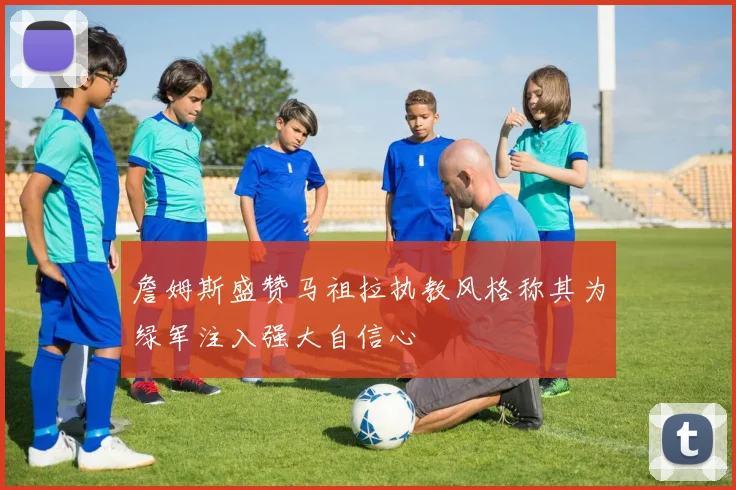 詹姆斯盛赞马祖拉执教风格称其为绿军注入强大自信心