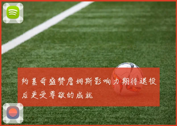 约基奇盛赞詹姆斯影响力期待退役后更受尊敬的成就