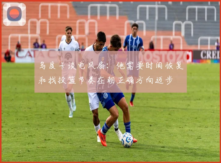 乌度卡谈电风扇：他需要时间恢复和找投篮节奏在朝正确方向迈步