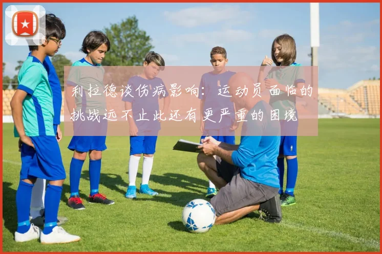 利拉德谈伤病影响：运动员面临的挑战远不止此还有更严重的困境