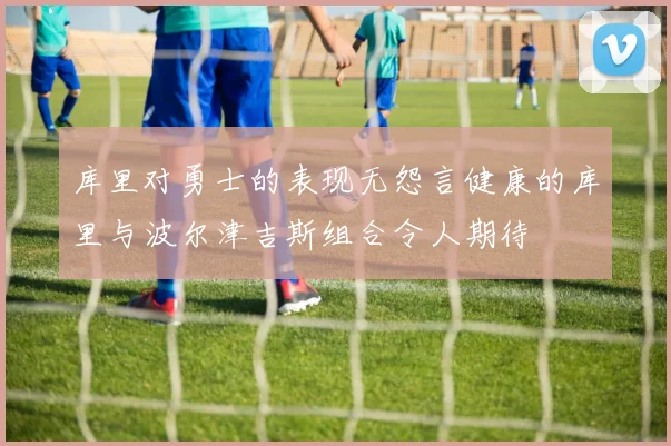 库里对勇士的表现无怨言健康的库里与波尔津吉斯组合令人期待