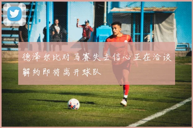 德泽尔比对马赛失去信心正在洽谈解约即将离开球队