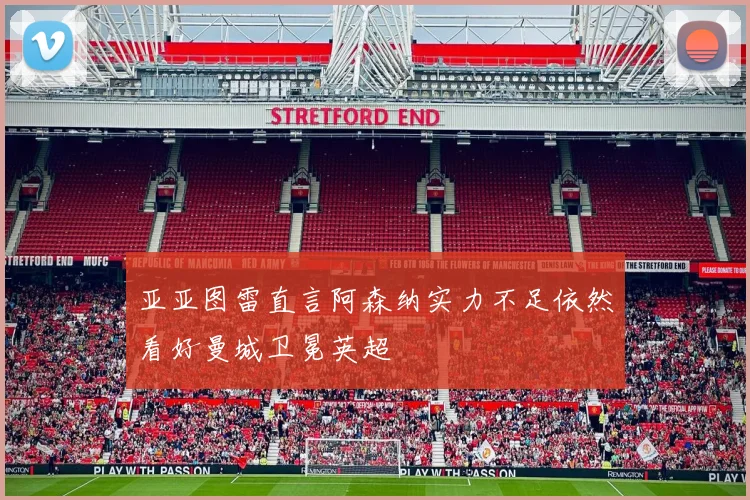 亚亚图雷直言阿森纳实力不足依然看好曼城卫冕英超