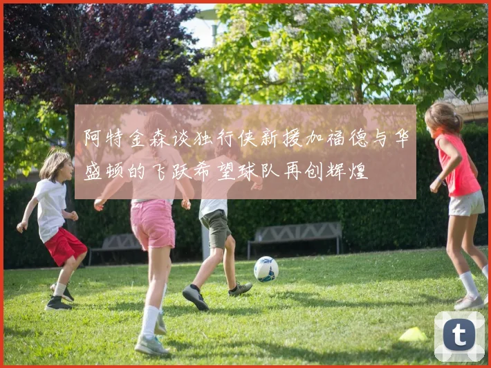 阿特金森谈独行侠新援加福德与华盛顿的飞跃希望球队再创辉煌